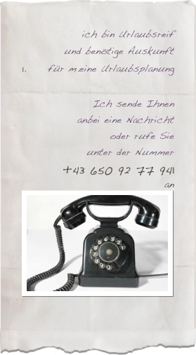 ich bin Urlaubsreif
und benötige Auskunft
für m.eine UrlaubsplanungIch sende Ihnen
anbei eine Nachricht
oder rufe Sie
unter der Nummer
+43 650 92 77 941 
an￼