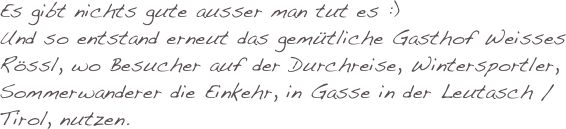 Es gibt nichts gute ausser man tut es :)
Und so entstand erneut das gemütliche Gasthof Weisses Rössl, wo Besucher auf der Durchreise, Wintersportler, Sommerwanderer die Einkehr, in Gasse in der Leutasch / Tirol, nutzen.
