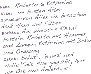 Name: Roberto & Katherina
Alter: im besten Alter
Sprachen:von Allen ein bisschen dank Hand und Füßen.
Hobbies:Am Weisses Rössl basteln. Roberto mit Hammer und Zangen, Katherina mit Deko und Ordnung.
Zitat: Saluti, Gruezi und Hallo!Seit Alle gegrüßt, hier vor Ort und Anderswo!
